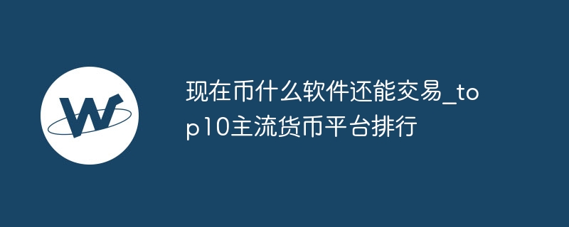现在币什么软件还能交易_top10主流货币平台排行