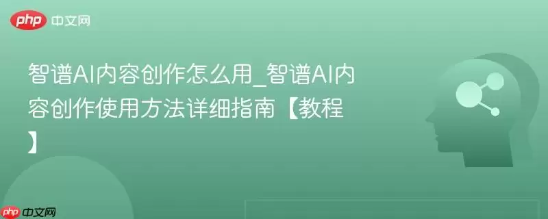 智谱AI内容创作怎么用_智谱AI内容创作使用方法详细指南【教程】