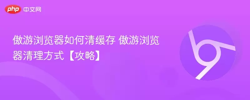 傲游浏览器如何清缓存 傲游浏览器清理方式【攻略】 - 游乐网
