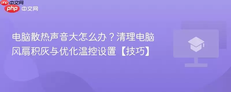 电脑散热声音大怎么办?清理风扇积灰与优化温控设置【技巧】