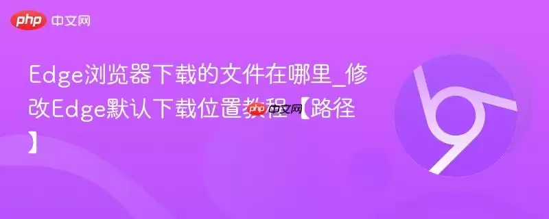 Edge浏览器下载的文件在哪里_修改Edge默认下载位置教程【路径】