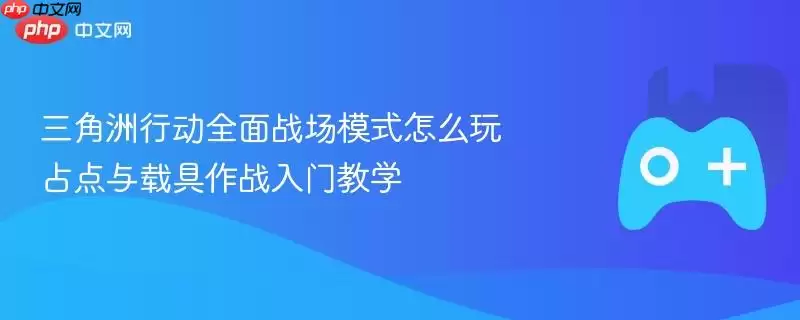三角洲行动全面战场模式怎么玩 占点与载具作战入门教学