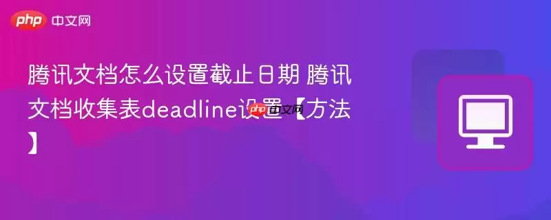 腾讯文档怎么设置截止日期 腾讯文档收集表deadline设置【方法】