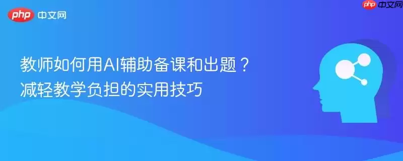教师如何用AI辅助备课和出题?减轻教学负担的实用技巧