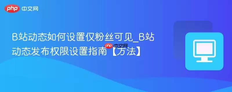 B站动态如何设置仅粉丝可见_B站动态发布权限设置指南【方法】