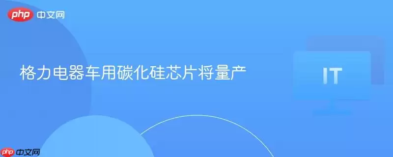 格力电器车用碳化硅芯片将量产