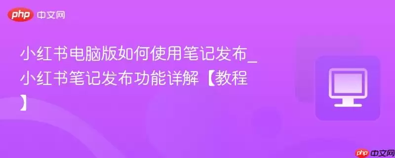 小红书电脑版如何使用笔记发布_小红书笔记发布功能详解【教程】