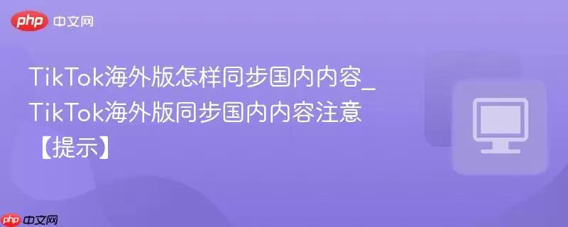 TikTok海外版怎样同步国内内容_TikTok海外版同步国内内容注意【提示】