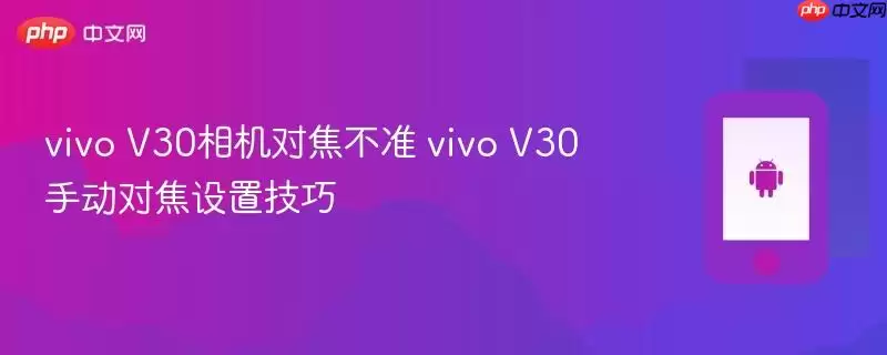 vivo V30相机对焦不准 vivo V30手动对焦设置技巧