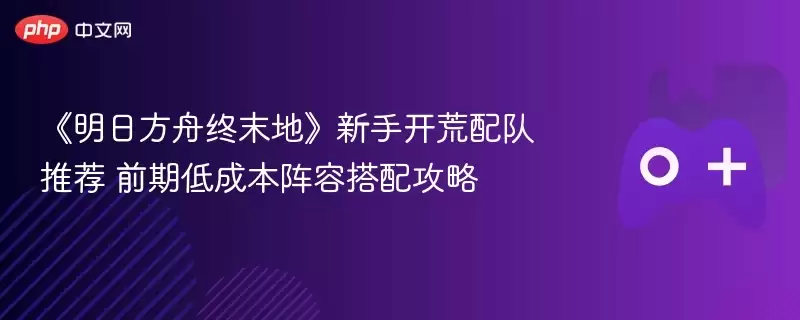 《明日方舟终末地》新手开荒配队推荐 前期低成本阵容搭配攻略 - 游乐网