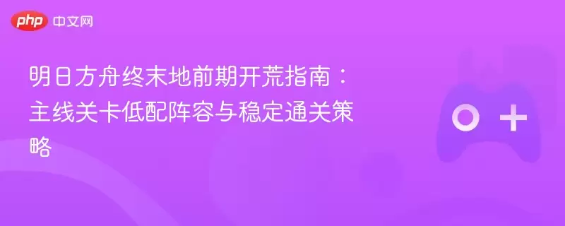 明日方舟终末地前期开荒指南：主线关卡低配阵容与稳定通关策略 - 游乐网