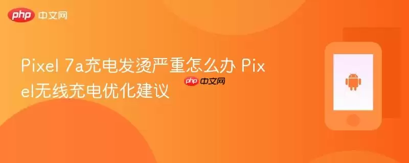 Pixel 7a充电发烫严重怎么办 Pixel无线充电优化建议