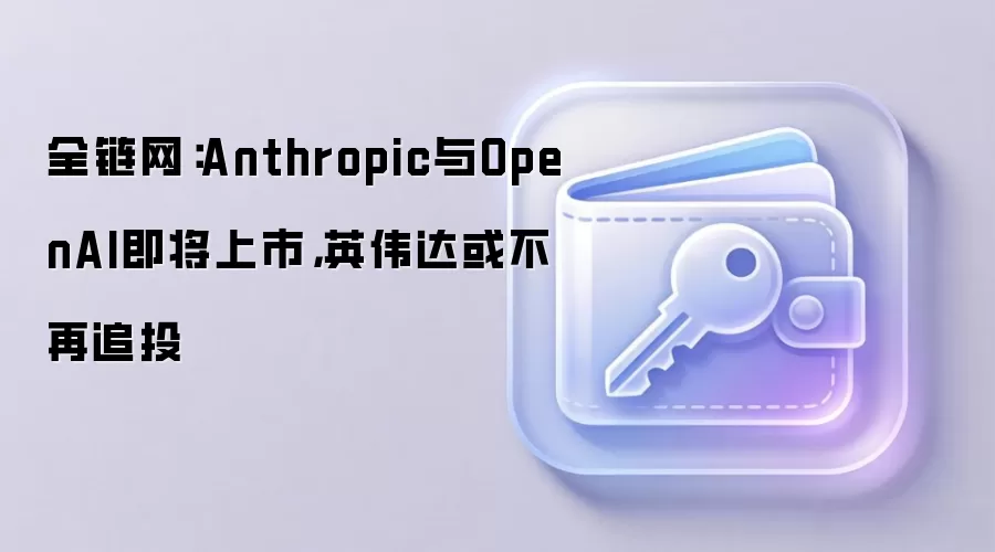 全链网：Anthropic与OpenAI即将上市，英伟达或不再追投