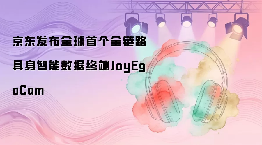 京东发布全球首个全链路具身智能数据终端JoyEgoCam