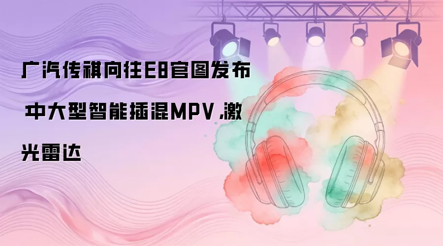 广汽传祺向往E8官图发布：中大型智能插混MPV，激光雷达