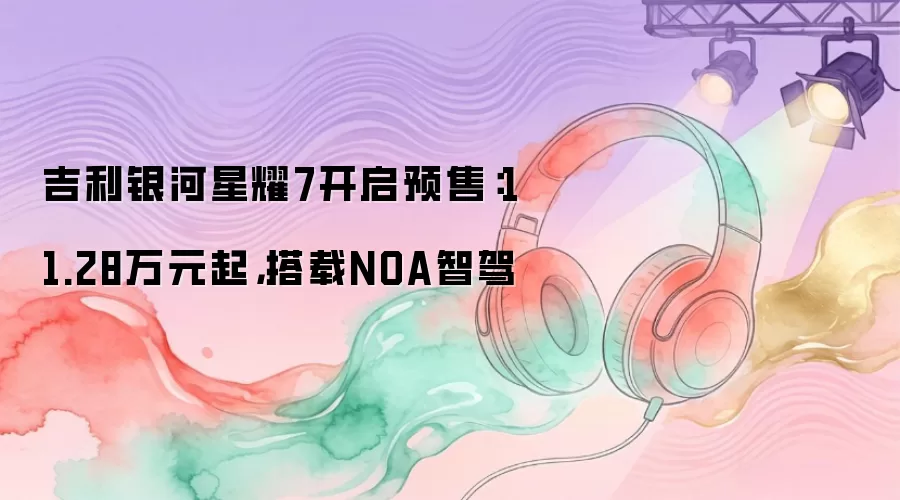 吉利银河星耀7开启预售：11.28万元起，搭载NOA智驾