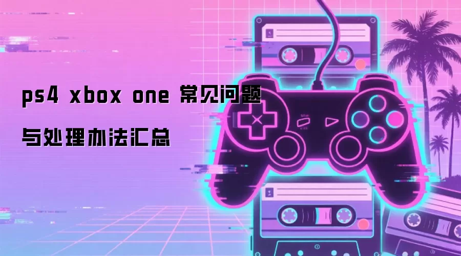 ps4 xbox one 常见问题与处理办法汇总