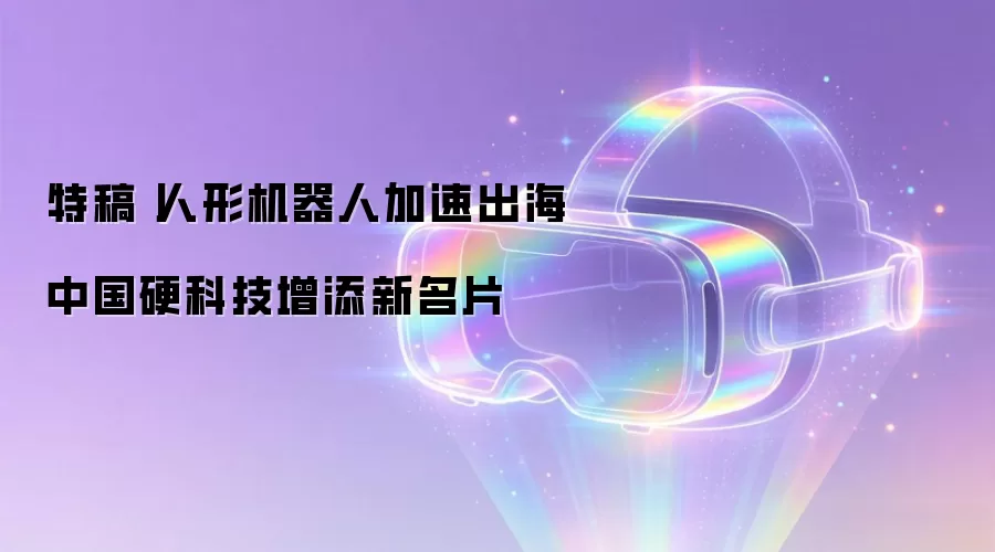 特稿丨人形机器人加速出海　中国硬科技增添新名片