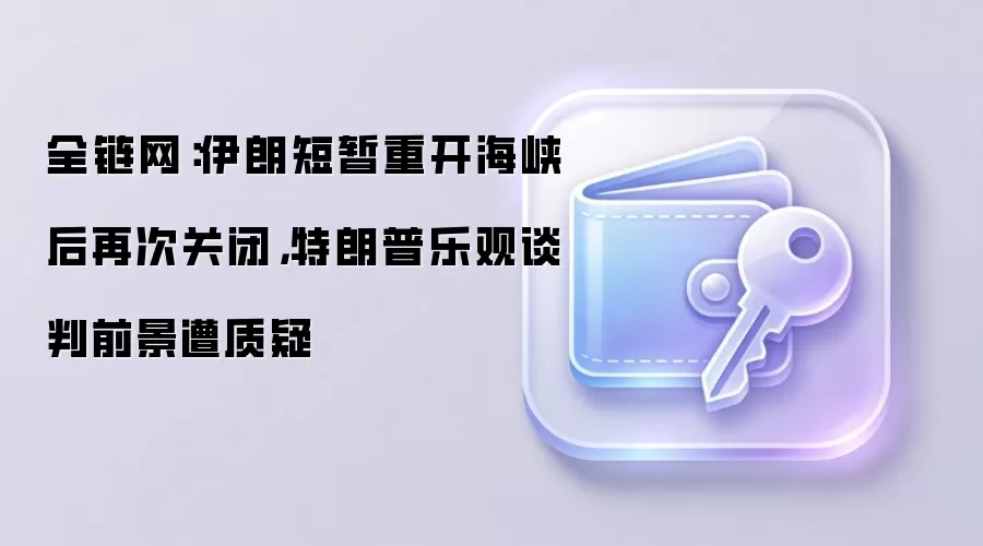 全链网：伊朗短暂重开海峡后再次关闭，特朗普乐观谈判前景遭质疑