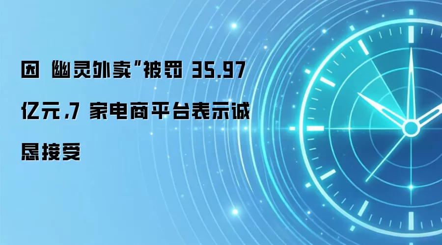 因“幽灵外卖”被罚 35.97 亿元，7 家电商平台表示诚恳接受