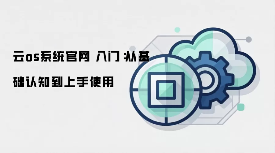 云os系统官网 入门：从基础认知到上手使用