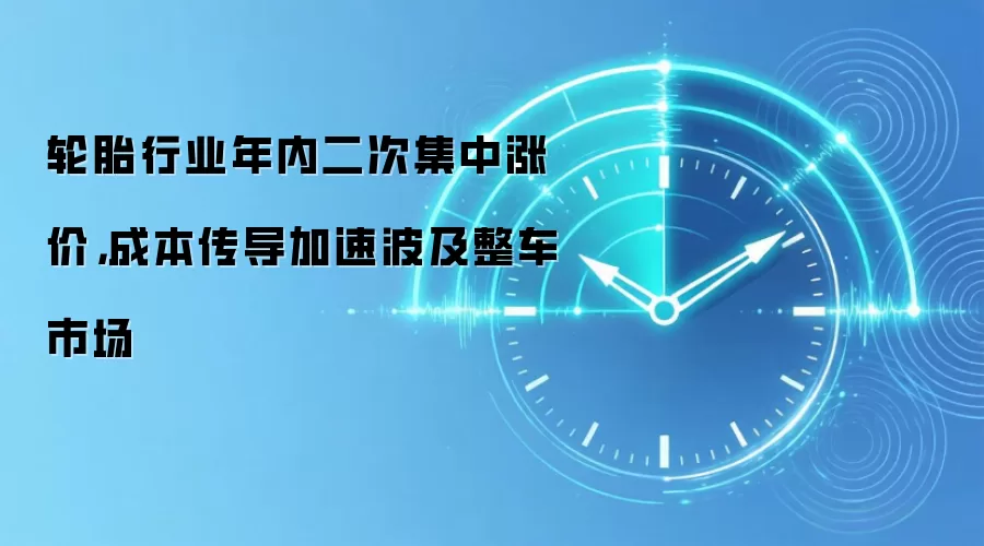 轮胎行业年内二次集中涨价，成本传导加速波及整车市场
