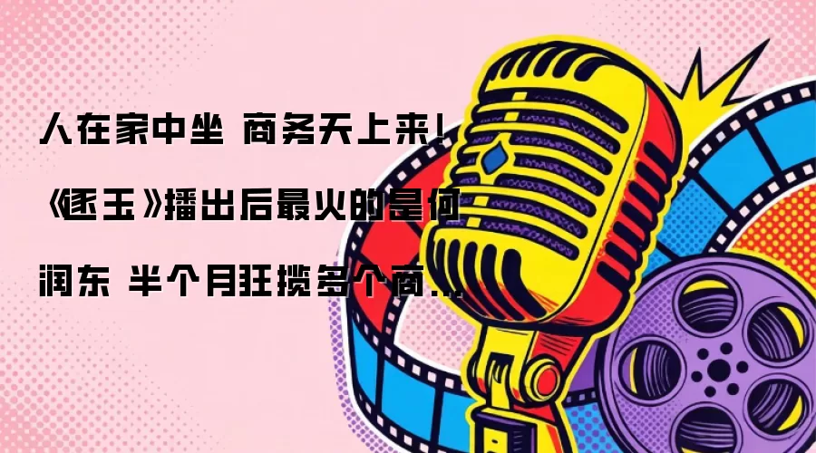 人在家中坐 商务天上来！ 《逐玉》播出后最火的是何润东 半个月狂揽多个商务代言
