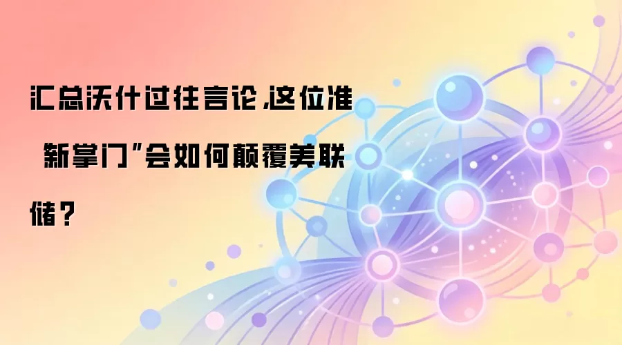 汇总沃什过往言论，这位准“新掌门”会如何碘伏美联储？