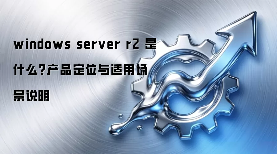 windows server r2 是什么？产品定位与适用场景说明