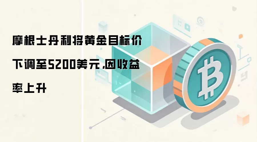 摩根士丹利将黄金目标价下调至5200美元，因收益率上升