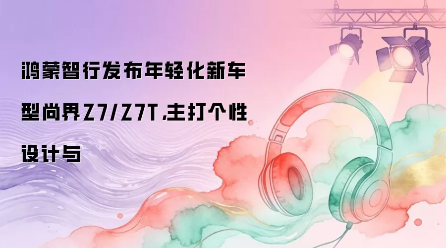 鸿蒙智行发布年轻化新车型尚界Z7/Z7T，主打个性设计与