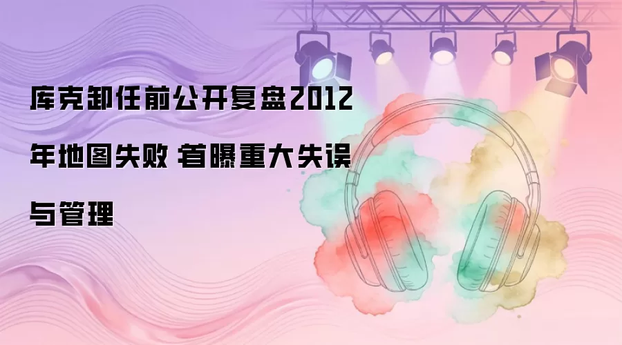 库克卸任前公开复盘2012年地图失败：首曝重大失误与管理