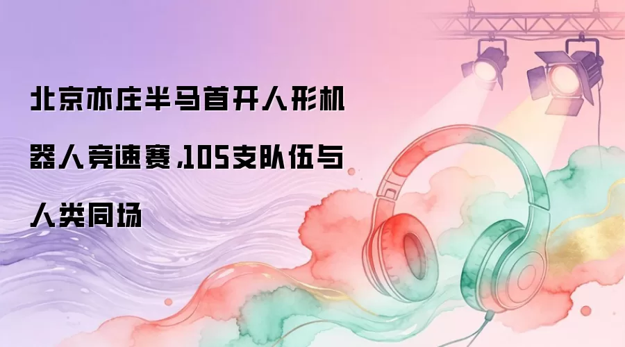 北京亦庄半马首开人形机器人竞速赛，105支队伍与人类同场