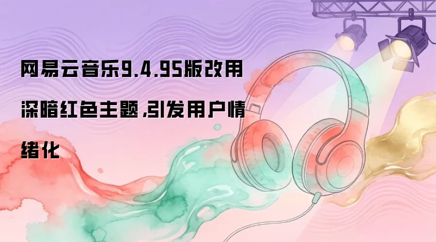网易云音乐9.4.95版改用深暗红色主题，引发用户情绪化
