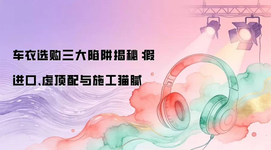 车衣选购三大陷阱揭秘：假进口、虚顶配与施工猫腻