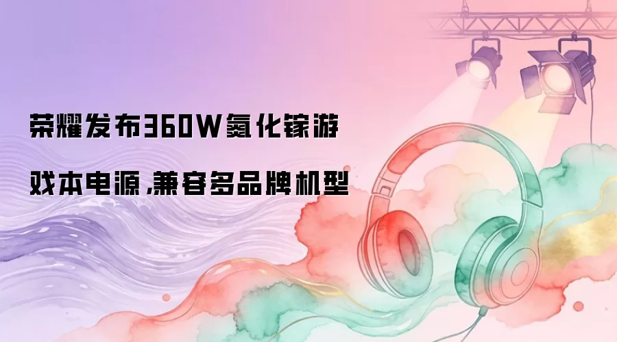 荣耀发布360W氮化镓游戏本电源，兼容多品牌机型