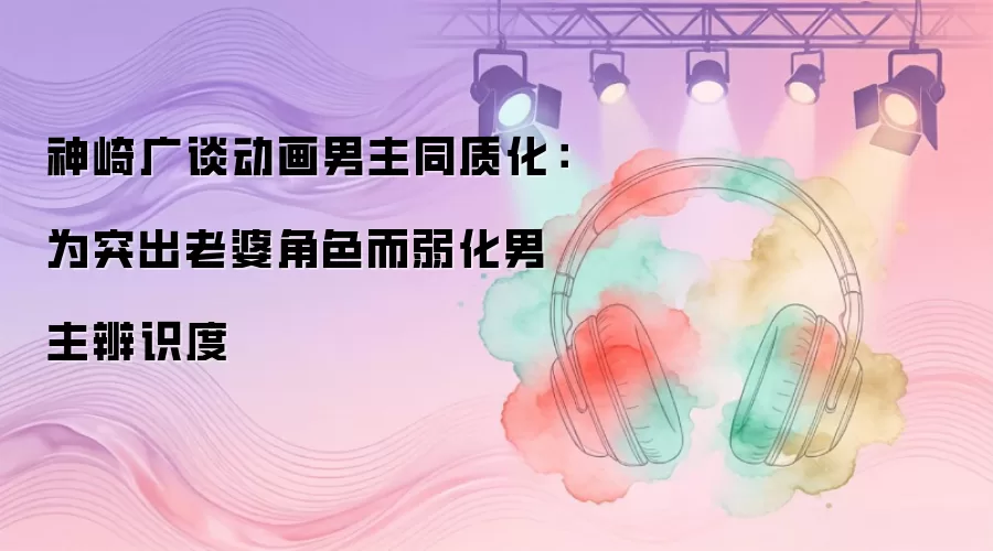 神崎广谈动画男主同质化：为突出老婆角色而弱化男主辨识度