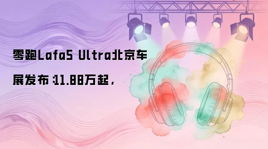 零跑Lafa5 Ultra北京车展发布：11.88万起，