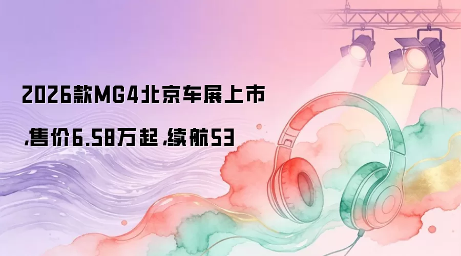 2026款MG4北京车展上市，售价6.58万起，续航53