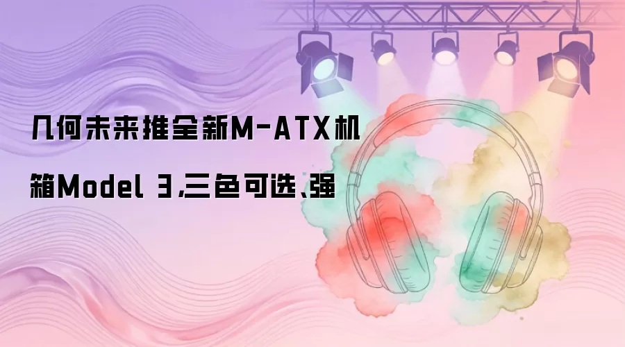 几何未来推全新M-ATX机箱Model 3，三色可选、强