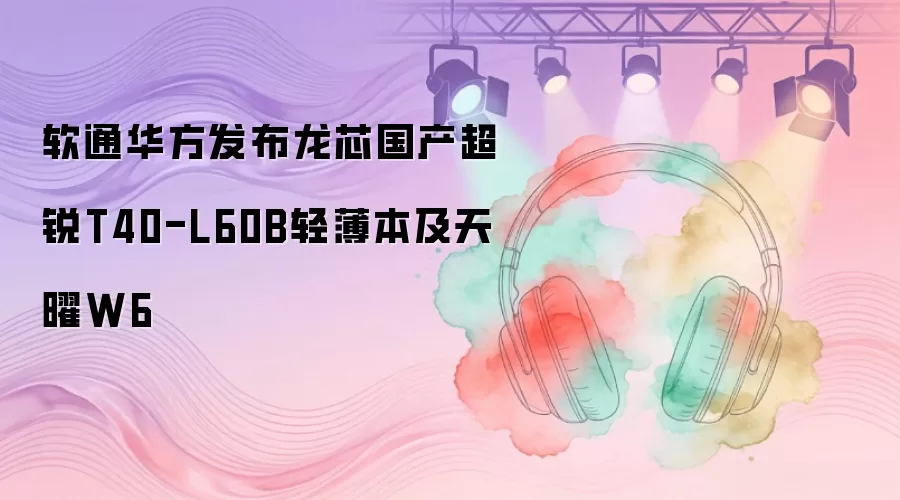 软通华方发布龙芯国产超锐T40-L60B轻薄本及天曜W6