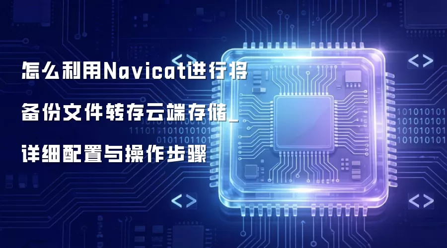 怎么利用Na vicat进行将备份文件转存云端存储_详细配置与操作步骤