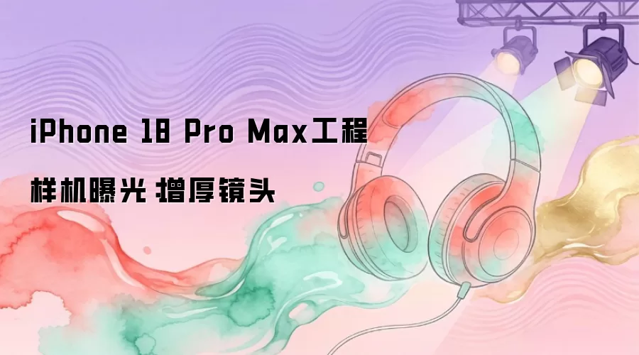iPhone 18 Pro Max工程样机曝光：增厚镜头
