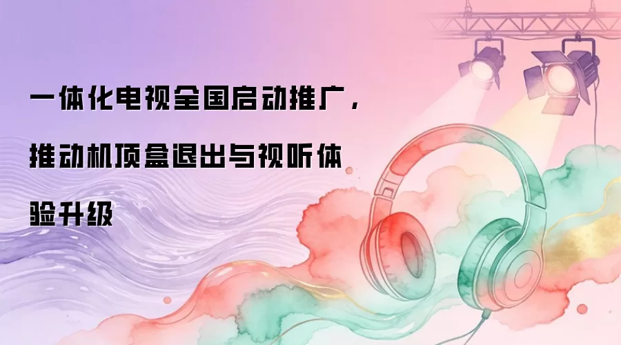 一体化电视全国启动推广，推动机顶盒退出与视听体验升级