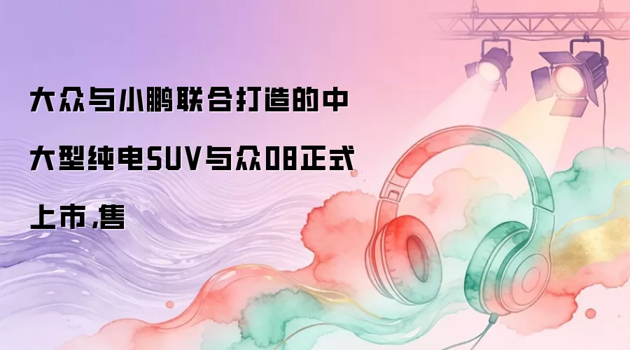 大众与小鹏联合打造的中大型纯电SUV与众08正式上市，售