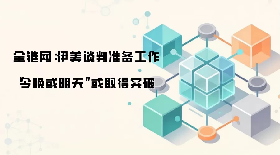 全链网：伊美谈判准备工作“今晚或明天”或取得突破