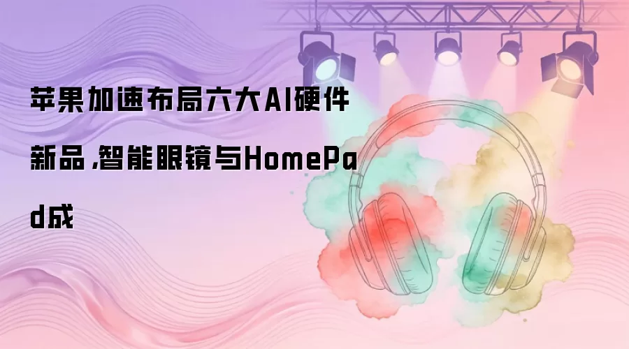 苹果加速布局六大AI硬件新品，智能眼镜与HomePad成