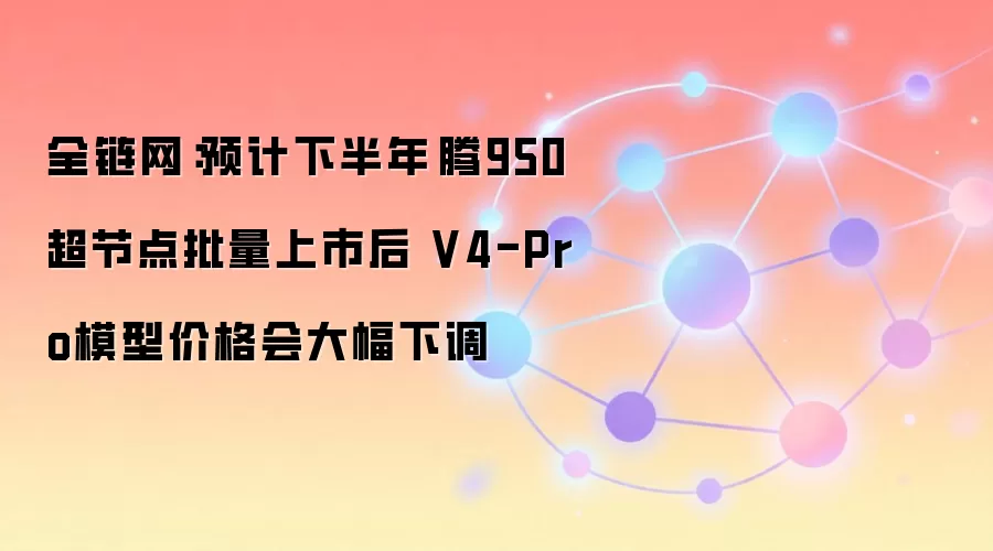 全链网：预计下半年昇腾950超节点批量上市后 V4-Pro模型价格会大幅下调