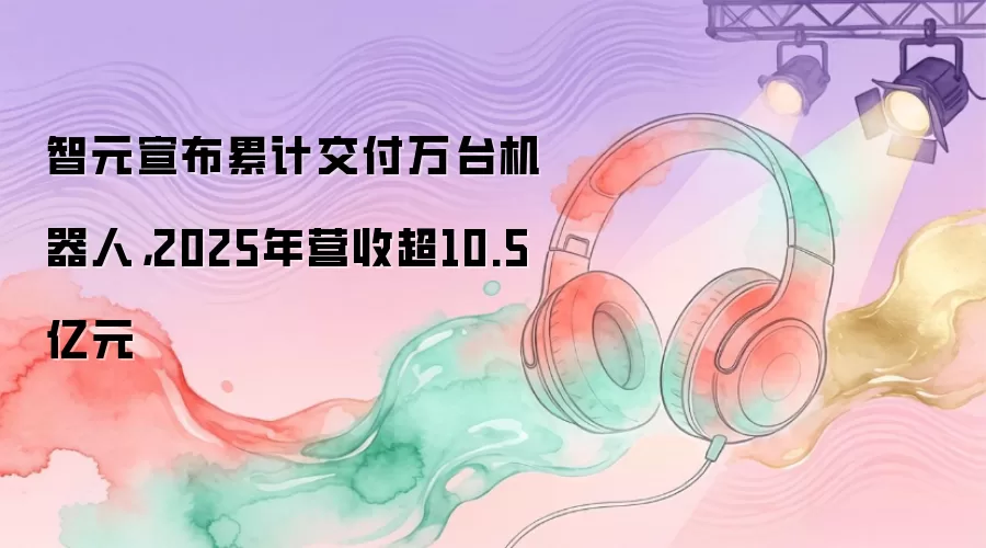 智元宣布累计交付万台机器人，2025年营收超10.5亿元