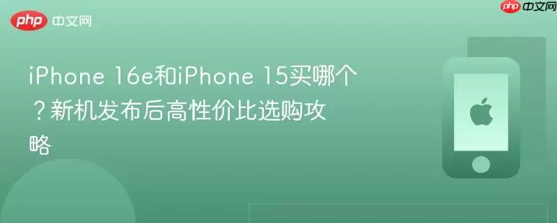 iphone 16e和iphone 15买哪个？新机发布后高性价比选购攻略